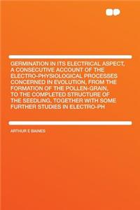 Germination in Its Electrical Aspect, a Consecutive Account of the Electro-Physiological Processes Concerned in Evolution, from the Formation of the Pollen-Grain, to the Completed Structure of the Seedling, Together with Some Further Studies in Ele