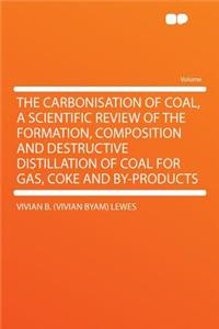 The Carbonisation of Coal, a Scientific Review of the Formation, Composition and Destructive Distillation of Coal for Gas, Coke and By-Products