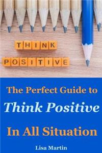 Think Positive: The Perfect Guide to Think Positive in All Situation(positive Thoughts, Positive Attitude, Power of Positivity, Positive Mindset, Positive Self Talk, Stay Positive, Powerful Thinking)