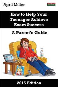 How to Help Your Teenager Achieve Exam Success: A Parent's Guide [2015 Edition]