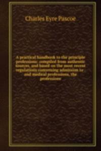 practical handbook to the principle professions: compiled from authentic sources, and based on the most recent regulations concerning admission to . and medical professions, the professions