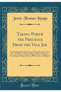 Taking Forth the Precious From the Vile Jer: X Including They Shall Know Themselves Into One, Rev. And Enl, a Study in Higher Mental Hygiene, Correlating Biology, Science, Philosophy and Religion (Classic Reprint)
