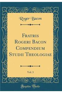 Fratris Rogeri Bacon Compendium Studii Theologiae, Vol. 3 (Classic Reprint)