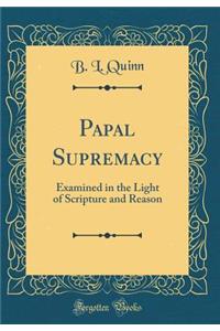 Papal Supremacy: Examined in the Light of Scripture and Reason (Classic Reprint)