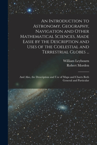 Introduction to Astronomy, Geography, Navigation and Other Mathematical Sciences, Made Easie by the Description and Uses of the Coelestial and Terrestrial Globes ...