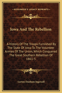 Iowa And The Rebellion: A History Of The Troops Furnished By The State Of Iowa To The Volunteer Armies Of The Union, Which Conquered The Great Southern Rebellion Of 1861-5