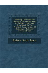 Building Construction: Showing the Employment of Timber, Lead, and Iron Work in the Practical Construction of Buildings