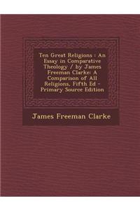 Ten Great Religions: An Essay in Comparative Theology / By James Freeman Clarke: A Comparison of All Religions, Fifth Ed - Primary Source Edition: An Essay in Comparative Theology / By James Freeman Clarke: A Comparison of All Religions, Fifth Ed - Primary Source Edition