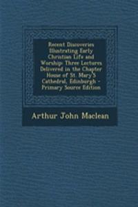 Recent Discoveries Illustrating Early Christian Life and Worship: Three Lectures Delivered in the Chapter House of St. Mary's Cathedral, Edinburgh