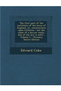 The First Part of the Institutes of the Lawes of England, Or, Commentarie Upon Littleton: Not the Name of a Lawyer Onely, But of the Law It Selfe... Volume 1: Not the Name of a Lawyer Onely, But of the Law It Selfe... Volume 1