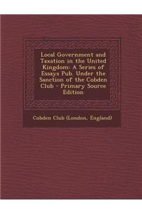 Local Government and Taxation in the United Kingdom: A Series of Essays Pub. Under the Sanction of the Cobden Club - Primary Source Edition