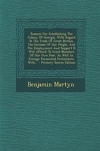Reasons for Establishing the Colony of Georgia, with Regard to the Trade of Great Britain, the Increase of Our People, and the Employment and Support It Will Afford: To Great Numbers of Our Own Poor, as Well as Foreign Persecuted Protestants. With.