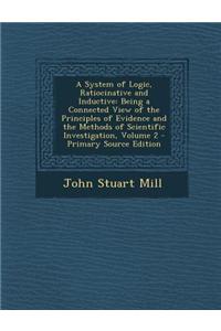 A System of Logic, Ratiocinative and Inductive: Being a Connected View of the Principles of Evidence and the Methods of Scientific Investigation, Vo