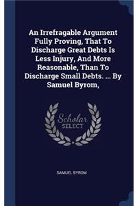 An Irrefragable Argument Fully Proving, That To Discharge Great Debts Is Less Injury, And More Reasonable, Than To Discharge Small Debts. ... By Samuel Byrom,