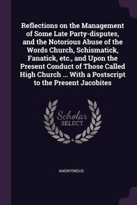 Reflections on the Management of Some Late Party-disputes, and the Notorious Abuse of the Words Church, Schismatick, Fanatick, etc., and Upon the Present Conduct of Those Called High Church ... With a Postscript to the Present Jacobites