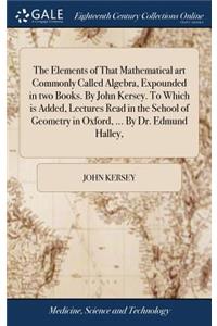 The Elements of That Mathematical art Commonly Called Algebra, Expounded in two Books. By John Kersey. To Which is Added, Lectures Read in the School of Geometry in Oxford, ... By Dr. Edmund Halley,