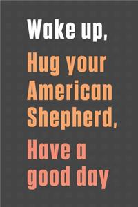 Wake up, Hug your American Shepherd, Have a good day