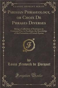 Parisian Phraseology, or Choix de Phrases Diverses: Being a Collection of Sentences in Common Use, to Facilitate the Knowledge of the Formation of French Syntax (Classic Reprint)