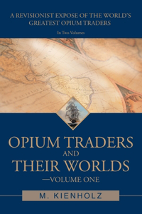 Opium Traders and Their Worlds-Volume One: A Revisionist Exposé of the World's Greatest Opium Traders