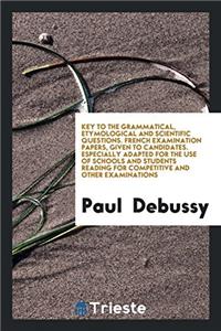 Key to the Grammatical, Etymological and Scientific Questions. French Examination Papers, Given to Candidates. Especially Adapted for the Use of Schools and Students Reading for Competitive and Other Examinations