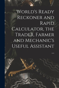 World's Ready Reckoner and Rapid Calculator, the Trader, Farmer and Mechanic's Useful Assistant ...