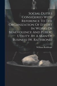 Social Duties Considered With Reference To The Organization Of Effort In Works Of Benevolence And Public Utility, By A Man Of Business (w. Rathbone)