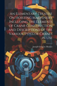 Elementary Treatise On Hoisting Machinery Including the Elements of Crane Construction and Descriptions of the Various Types of Cranes in Use