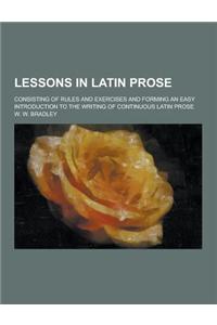 Lessons in Latin Prose; Consisting of Rules and Exercises and Forming an Easy Introduction to the Writing of Continuous Latin Prose