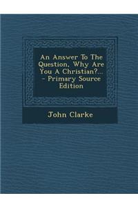 An Answer to the Question, Why Are You a Christian?... - Primary Source Edition