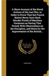 A Short Account of the Naval Actions of the Last War, in Order to Prove That the French Nation Never Gave Such Slender Proofs of Maritime Greatness as During That Period; With Observations on the Discipline, and Hints for the Improvement of the Bri