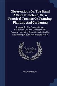 Observations On The Rural Affairs Of Ireland, Or, A Practical Treatise On Farming, Planting And Gardening