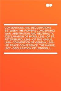 Conventions and Declarations Between the Powers Concerning War, Arbitration and Neutrality. (Declaration of Paris, L856--Of St. Petersburg, L868--Of the Hague, L899--Convention of Geneva, L906--2D Peace Conference, the Hague, L907--Declaration of L