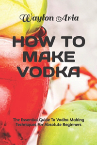 How to Make Vodka: The Essential Guide To Vodka Making Techniques For Absolute Beginners