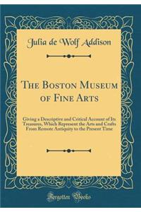 The Boston Museum of Fine Arts: Giving a Descriptive and Critical Account of Its Treasures, Which Represent the Arts and Crafts From Remote Antiquity to the Present Time (Classic Reprint)