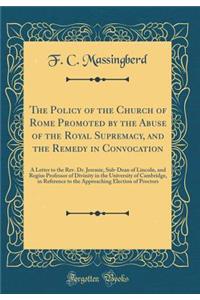 The Policy of the Church of Rome Promoted by the Abuse of the Royal Supremacy, and the Remedy in Convocation: A Letter to the Rev. Dr. Jeremie, Sub-Dean of Lincoln, and Regius Professor of Divinity in the University of Cambridge, in Reference to th