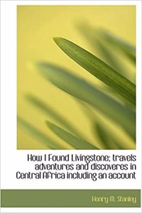 How I Found Livingstone; Travels Adventures and Discoveres in Central Africa Including an Account