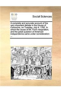 A Complete and Accurate Account of the Very Important Debate in the House of Commons, on Tuesday, July 9, 1782. in Which the Cause of Mr. Fox's Resignation, and the Great Question of American Independence Came Under Consideration