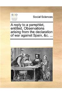 A Reply to a Pamphlet, Entitled, Observations Arising from the Declaration of War Against Spain, &c. ...