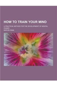 How to Train Your Mind; A Practical Method for the Development of Mental Power