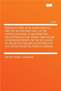 Statue of Hon. John James Ingalls, Erected in Statuary Hall of the Capitol Building at Washington. Proceedings in the Senate and House of Representatives on the Occasion of the Reception and Acceptance of the Statue from the State of Kansas