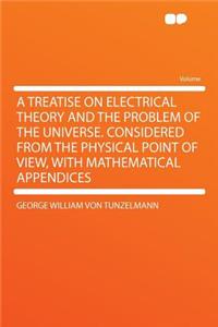 A Treatise on Electrical Theory and the Problem of the Universe. Considered from the Physical Point of View, with Mathematical Appendices