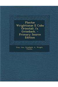 Plantae Wrightianae E Cuba Orientali /A. Grisebach. - Primary Source Edition