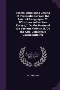 Poems, Consisting Chiefly of Translations From the Asiatick Languages. To Which are Added two Essays; I. On the Poetry of the Eastern Nations. II. On the Arts, Commonly Called Imitative