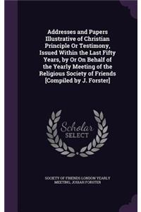 Addresses and Papers Illustrative of Christian Principle or Testimony, Issued Within the Last Fifty Years, by or on Behalf of the Yearly Meeting of the Religious Society of Friends [Compiled by J. Forster]