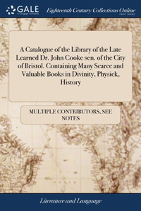 Catalogue of the Library of the Late Learned Dr. John Cooke sen. of the City of Bristol. Containing Many Scarce and Valuable Books in Divinity, Physick, History