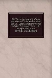 Die Wasserversorgung Wiens: Nach Dem Officiellen Protokoll Der K.K. Gesellschaft Der Aertze in Wien, Sitzungen Vom 1., 8., 29. April Und 6. Mai 1892 (German Edition)