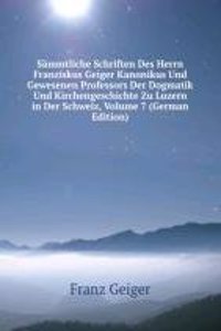 Sammtliche Schriften Des Herrn Franziskus Geiger Kanonikus Und Gewesenen Professors Der Dogmatik Und Kirchengeschichte Zu Luzern in Der Schweiz, Volume 7 (German Edition)