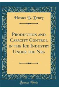 Production and Capacity Control in the Ice Industry Under the Nra (Classic Reprint)