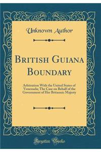 British Guiana Boundary: Arbitration with the United States of Venezuela; The Case on Behalf of the Government of Her Britannic Majesty (Classic Reprint)