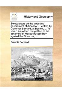 Select Letters on the Trade and Government of America; ... Written by Governor Bernard, at Boston, ... to Which Are Added the Petition of the Assembly of Massachuset's Bay Against the Governor, ...